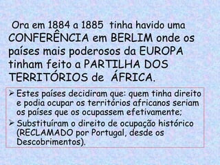 Ora em 1884 a 1885 tinha havido uma
CONFERÊNCIA em BERLIM onde os
países mais poderosos da EUROPA
tinham feito a PARTILHA DOS
TERRITÓRIOS de ÁFRICA.
 Estes países decidiram que: quem tinha direito
  e podia ocupar os territórios africanos seriam
  os países que os ocupassem efetivamente;
 Substituíram o direito de ocupação histórico
  (RECLAMADO por Portugal, desde os
  Descobrimentos).
 