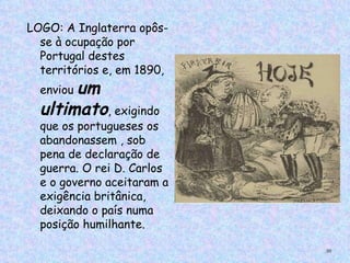 LOGO: A Inglaterra opôs-
  se à ocupação por
  Portugal destes
  territórios e, em 1890,
       um
  enviou
  ultimato, exigindo
  que os portugueses os
  abandonassem , sob
  pena de declaração de
  guerra. O rei D. Carlos
  e o governo aceitaram a
  exigência britânica,
  deixando o país numa
  posição humilhante.

                            30
 