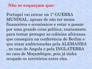 Não se esqueçam que:

Portugal vai entrar na 1ª GUERRA
MUNDIAL, apesar de não ter meios
financeiros e económicos e estar a passar
por uma grande crise política, exatamente
para tentar proteger as colónias africanas
que conseguiu na conferência de Berlim e
que eram ambicionadas pela ALEMANHA
, no caso de Angola e pela INGLATERRA
no caso de Moçambique, pois já tinha
ocupado os territórios entre eles.
 