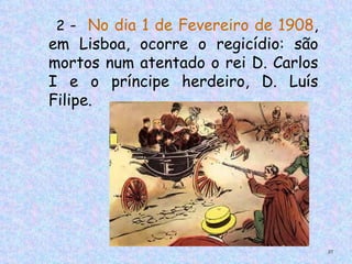 2 - No dia 1 de Fevereiro de 1908,
em Lisboa, ocorre o regicídio: são
mortos num atentado o rei D. Carlos
I e o príncipe herdeiro, D. Luís
Filipe.




                                      37
 
