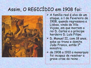 Assim, O REGICÍDIO em 1908 foi:
                 A família real é alvo de um
                  ataque, a 1 de Fevereiro de
                  1908, quando regressava a
                  Lisboa, vinda de Vila
                  Viçosa, em que morrem o
                  rei D. Carlos e o príncipe
                  herdeiro D. Luís Filipe;
                 D. Manuel II, com 18 anos,
                  sobe ao trono e demite
                  João Franco, então 1º
                  ministro;
                 de 1908 a 1910 a monarquia
                  foi incapaz de resolver a
                  grave crise do reino .
 