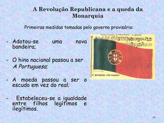 A Revolução Republicana e a queda da
                        Monarquia

        Primeiras medidas tomadas pelo governo provisório:


- Adotou-se         uma        nova
  bandeira;

- O hino nacional passou a ser
  A Portuguesa;

- A moeda passou a ser o
  escudo em vez do real;

-     Estabeleceu-se a igualdade
    entre filhos legítimos e
    ilegítimos.
                                                             58
 
