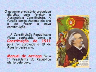  O governo provisório organizou
    eleições para formar a
    Assembleia Constituinte. A
    função desta Assembleia era
    a    de    fazer  a    nova
    constituição.

    A Constituição Republicana
  ficou conhecida como a
  Constituição     de    1911
  pois foi aprovada a 19 de
  Agosto desse ano.

  Manuel de Arriaga foi o
  1º Presidente da República
  eleito pelo povo.
                                  66
 