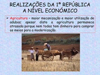 REALIZAÇÕES DA 1ª REPÚBLICA
      A NÍVEL ECONÓMICO
 Agricultura – maior mecanização e maior utilização de
  adubos; apesar disto a agricultura permanece
  atrasada porque nem todos tem dinheiro para comprar
  os meios para a modernização.
 