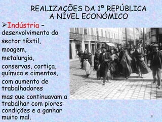 REALIZAÇÕES DA 1ª REPÚBLICA
             A NÍVEL ECONÓMICO
Indústria –
desenvolvimento do
sector têxtil,
moagem,
metalurgia,
conservas, cortiça,
química e cimentos,
com aumento de
trabalhadores
mas que continuavam a
trabalhar com piores
condições e a ganhar
muito mal.                           71
 