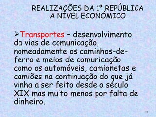 REALIZAÇÕES DA 1ª REPÚBLICA
        A NÍVEL ECONÓMICO

Transportes – desenvolvimento
da vias de comunicação,
nomeadamente os caminhos-de-
ferro e meios de comunicação
como os automóveis, camionetas e
camiões na continuação do que já
vinha a ser feito desde o século
XIX mas muito menos por falta de
dinheiro.
                                   72
 