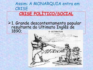 Assim: A MONARQUIA entra em
   CRISE
     CRISE POLÍTICO/SOCIAL

 1. Grande descontentamento popular
  resultante do Ultimato Inglês de
  1890;
 