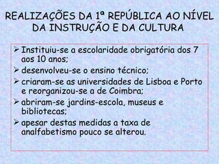 REALIZAÇÕES DA 1ª REPÚBLICA AO NÍVEL
    DA INSTRUÇÃO E DA CULTURA

  Instituiu-se a escolaridade obrigatória dos 7
   aos 10 anos;
  desenvolveu-se o ensino técnico;
  criaram-se as universidades de Lisboa e Porto
   e reorganizou-se a de Coimbra;
  abriram-se jardins-escola, museus e
   bibliotecas;
  apesar destas medidas a taxa de
   analfabetismo pouco se alterou.
 