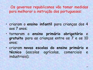 Os governos republicanos vão tomar medidas
    para melhorar a instrução dos portugueses:  
 

• criaram o ensino infantil para crianças dos 4
  aos 7 anos;
• tornaram o ensino primário obrigatório e
  gratuito para as crianças entre os 7 e os 10
  anos;
• criaram novas escolas do ensino primário e
  técnico (escolas agrícolas, comerciais e
  industriais);

                                               87
 