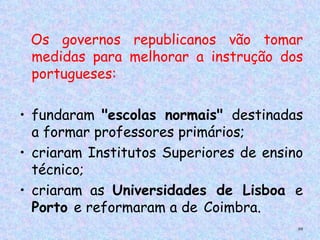 Os governos republicanos vão tomar
 
    medidas para melhorar a instrução dos
    portugueses:  

• fundaram "escolas normais" destinadas
  a formar professores primários;
• criaram Institutos Superiores de ensino
  técnico;
• criaram as Universidades de Lisboa e
  Porto e reformaram a de Coimbra.
                                        88
 