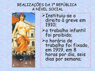 REALIZAÇÕES DA 1ª REPÚBLICA
      A NÍVEL SOCIAL
           Instituiu-se o
            direito à greve em
            1910;
           o trabalho infantil
            foi proibido;
           o horário de
            trabalho foi fixado,
            em 1919, em 8
            horas por dia, seis
            dias por semana;
 