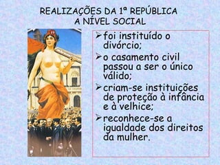 REALIZAÇÕES DA 1ª REPÚBLICA
      A NÍVEL SOCIAL
           foi instituído o
            divórcio;
           o casamento civil
            passou a ser o único
            válido;
           criam-se instituições
            de proteção à infância
            e à velhice;
           reconhece-se a
            igualdade dos direitos
            da mulher.
 