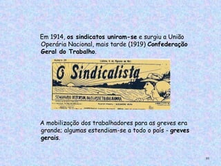 Em 1914, os sindicatos uniram-se e surgiu a União
        Operária Nacional, mais tarde (1919) Confederação
        Geral do Trabalho.




        A mobilização dos trabalhadores para as greves era
        grande; algumas estendiam-se a todo o país - greves
        gerais.
     
                                                              93
 