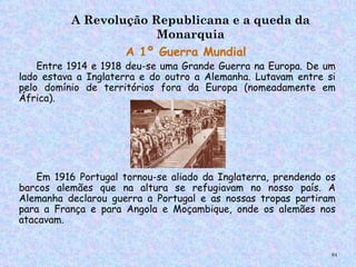 A Revolução Republicana e a queda da
                       Monarquia
                  A 1º Guerra Mundial
        
   Entre 1914 e 1918 deu-se uma Grande Guerra na Europa. De um
lado estava a Inglaterra e do outro a Alemanha. Lutavam entre si
pelo domínio de territórios fora da Europa (nomeadamente em
África).




    Em 1916 Portugal tornou-se aliado da Inglaterra, prendendo os
barcos alemães que na altura se refugiavam no nosso país. A
Alemanha declarou guerra a Portugal e as nossas tropas partiram
para a França e para Angola e Moçambique, onde os alemães nos
atacavam.


                                                                94
 