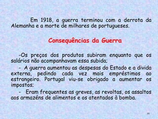 Em 1918, a guerra terminou com a derrota da
Alemanha e a morte de milhares de portugueses.
     
 

              Consequências da Guerra

   -Os preços dos produtos subiram enquanto que os
salários não acompanhavam essa subida;
   - A guerra aumentou as despesas do Estado e a divida
externa, pedindo cada vez mais empréstimos ao
estrangeiro. Portugal viu-se obrigado a aumentar os
impostos;
   - Eram frequentes as greves, as revoltas, os assaltos
aos armazéns de alimentos e os atentados à bomba.

                                                      95
 