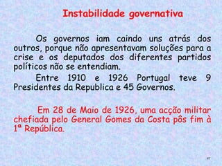 Instabilidade governativa

      Os   governos iam caindo uns atrás dos
 
outros, porque não apresentavam soluções para a
crise e os deputados dos diferentes partidos
políticos não se entendiam.
      Entre 1910 e 1926 Portugal teve 9
Presidentes da Republica e 45 Governos.

      Em 28 de Maio de 1926, uma acção militar
chefiada pelo General Gomes da Costa pôs fim à
1ª República.


                                             97
 