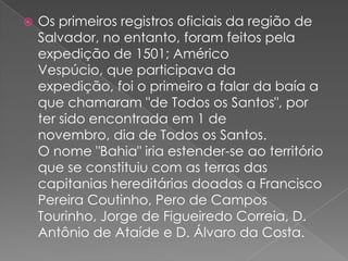 Os primeiros registros oficiais da região de Salvador, no entanto, foram feitos pela expedição de 1501; Américo Vespúcio, que participava da expedição, foi o primeiro a falar da baía a que chamaram "de Todos os Santos", por ter sido encontrada em 1 de novembro, dia de Todos os Santos. O nome "Bahia" iria estender-se ao território que se constituiu com as terras das capitanias hereditárias doadas a Francisco Pereira Coutinho, Pero de Campos Tourinho, Jorge de Figueiredo Correia, D. Antônio de Ataíde e D. Álvaro da Costa. 