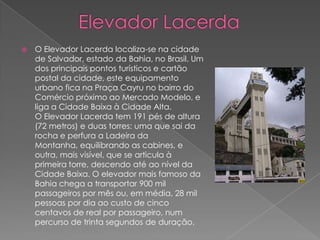 Elevador LacerdaO Elevador Lacerda localiza-se na cidade de Salvador, estado da Bahia, no Brasil. Um dos principais pontos turísticos e cartão postal da cidade, este equipamento urbano fica na Praça Cayru no bairro do Comércio próximo ao Mercado Modelo, e liga a Cidade Baixa à Cidade Alta.O Elevador Lacerda tem 191 pés de altura (72 metros) e duas torres: uma que sai da rocha e perfura a Ladeira da Montanha, equilibrando as cabines, e outra, mais visível, que se articula à primeira torre, descendo até ao nível da Cidade Baixa. O elevador mais famoso da Bahia chega a transportar 900 mil passageiros por mês ou, em média, 28 mil pessoas por dia ao custo de cinco centavos de real por passageiro, num percurso de trinta segundos de duração.