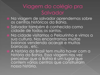 Viagem do colégio pra Salvador Na viagem de salvador aprendemos sobre os centros históricos da Bahia.Salvador também é conhecida como cidade de todos os santos.Na cidade visitamos o Pelourinho e vimos a sua cultura. Nos encontramos muitas baianas vendendo acarajé e muitas barracas , etc.A história da Brasil tem muito haver com a história da Bahia. Essa viagem nos vez perceber que a Bahia é um lugar que contem vários centros que construíram nossa história.