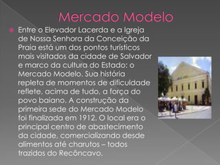 Mercado ModeloEntre o Elevador Lacerda e a Igreja de Nossa Senhora da Conceição da Praia está um dos pontos turísticos mais visitados da cidade de Salvador e marco da cultura do Estado: o Mercado Modelo. Sua história repleta de momentos de dificuldade reflete, acima de tudo, a força do povo baiano. A construção da primeira sede do Mercado Modelo foi finalizada em 1912. O local era o principal centro de abastecimento da cidade, comercializando desde alimentos até charutos – todos trazidos do Recôncavo.