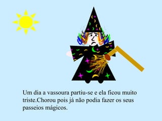 Um dia a vassoura partiu-se e ela ficou muito
triste.Chorou pois já não podia fazer os seus
passeios mágicos.
 