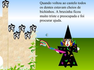 Quando voltou ao castelo todos
os dentes estavam cheios de
bichinhos. A bruxinha ficou
muito triste e preocupada e foi
procurar ajuda.
 