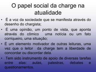 O papel social da charge na
             atualidade
• É a voz da sociedade que se manifesta através do
  desenho do chargista;
• É uma opinião, um ponto de vista, que aponta
  através do cômico       uma notícia ou um fato
  corriqueiro, uma situação;
• É um elemento motivador de outras leituras, uma
  vez que o leitor da charge tem a liberdade de
  concordar ou discordar dela.
• Tem sido instrumento de apoio de diversas tarefas
  entre    elas:   aulas,    palestras, debates   e
  questionamentos.
 