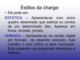 Estilos da charge:
• Ela pode ser:
ESTÁTICA – Apresenta-se num único
  quadro desenhado que satiriza ou zomba
  de um determinado fato. Aparece em
  livros, revistas, jornais.
ANIMADA – Apresenta-se na versão digital
  em formato de desenho animado, mas
  mantêm o tom crítico e bem humorado.
  Está presente nos programas televisivos e
  internet.
 