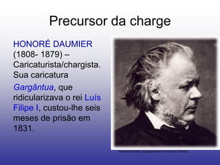 Precursor da charge
HONORÉ DAUMIER
(1808- 1879) –
Caricaturista/chargista.
Sua caricatura
Gargântua, que
ridicularizava o rei Luís
Filipe I, custou-lhe seis
meses de prisão em
1831.

                            Honoré Daumier .jpg.disponível em domínio Público
 