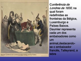 Conferência de
                                                                  Londres de 1830, na
                                                                  qual foram
                                                                  redefinidas as
                                                                  fronteiras da Bélgica,
                                                                  Luxemburgo e
                                                                  Países Baixos.
                                                                  Daumier representa
                                                                  cada um dos
                                                                  embaixadores como
                                                                  um
                                                                  animal,destacando-
                                                                  se o embaixador
                                                                  francês, Talleyrand, a
Daumier Conférence de Londres.jpg.disponível em domínio Público   lebre
 