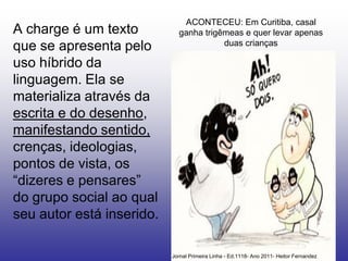 ACONTECEU: Em Curitiba, casal
A charge é um texto          ganha trigêmeas e quer levar apenas
                                        duas crianças
que se apresenta pelo
uso híbrido da
linguagem. Ela se
materializa através da
escrita e do desenho,
manifestando sentido,
crenças, ideologias,
pontos de vista, os
“dizeres e pensares”
do grupo social ao qual
seu autor está inserido.

                           Jornal Primeira Linha - Ed.1118- Ano 2011- Heitor Fernandez
 