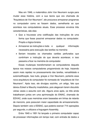 Mas em 1946, o matemático John Von Neumann surgia para
mudar essa história, com a sua teoria que era chamada de
"Arquitetura de Von Neumann”, ele procurava armazenar programas
no computador como se fossem dados, semelhante ao que
acontece nos computadores atuais. Esse processo envolvia três
características, são elas:
   • Que a houvesse uma codificação das instruções de uma
      forma que fosse possível armazenar dados no computador.
      Propôs a lógica binária
   • Armazenar as instruções e toda    e   qualquer     informação
      necessária para execução das tarefas na memória
   • Seriam trocados os chamados cartões perfurados que
      continham a instrução do que deveria acontecer, e isso
      passaria a ficar na memória do computador.
     Essas mudanças transformariam os computadores daquela
época nos nossos computadores programáveis de hoje, trazendo
assim mais rapidez no processamento das tarefas, versatilidade e
automodificação. Isso tudo, graças a Von Neumann, portanto essa
nova arquitetura do computador foi nomeada de “arquitetura de Von
Neumann”. Após isso, ele divulgou sozinho, um artigo, fato que
deixou Eckert e Mauchy insatisfeitos, pois alegavam terem discutido
várias vezes o assunto com ele. Alguns anos após, os três ainda
trabalharam juntos em uma aprimoração do ENIAC, chamada de
EDVAC, onde suas memórias eram baseadas em linhas de retardo
de mercúrio, pois possuíam maior capacidade de armazenamento.
Depois também veio o EDSAC, que poderia exercer 714 operações
por segundo, e utilizava a linguagem Assembly.
     Entre 1945 e 1951 foi lançado o primeiro computador capaz
de processar informações em tempo real, com entrada de dados a
 