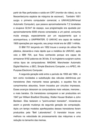 partir de fitas perfuradas e saída em CRT (monitor de vídeo), ou na
flexowriter(uma espécie de máquina de escrever). Também 1951
surgiu o primeiro computador comercial, o UNIVAC(UNIVersal
Automatic Computer), que pesava aproximadamente 7,2 toneladas
e ocupava 32,5m² de espaço, sua programação era ajustada por
aproximadamente 6000 chaves conectadas a um painel, consumia
muita    energia,   especialmente   por   um   equipamento   que   o
acompanhava, o UNIPRINTER. O UNIVAC era capaz de realizar
1905 operações por segundo, seu preço inicial era de U$$ 1 milhão.
        O IBM 701 lançando em 1952 trouxe o avanço de utilizar fita
plástica, deixando-o mais rápido que a metálica do UNIVAC, após
veio o IBM 704, que ficou conhecido porque era capaz de
armazenar 8192 palavras de 36 bits. E na Inglaterra surgiram outros
vários tipos de computadores: MADAM, Manchester Automatic
Digital Machine, o SEC, Simple Electronic Computer, e o APEC, All-
Purpose Electronic Computer.
        A segunda geração está entre o período de 1959 até 1964, e
tem como novidades a substituição das válvulas eletrônicas por
transistores (fato marcante nessa geração), e aqueles fios de
comprimentos absurdos, foram trocados por circuitos impressos.
Esses avanços deixaram os computadores mais velozes, menores ,
e mais baratos. Os transistores começaram a ser produzidos em
1947 por William Bradford Shockley, Walter Houser Brattain e John
Bardeen. Eles testaram o "point-contact transistor", iniciando-se
assim a grande mudança da segunda geração da computação.
Após um tempo modelos aperfeiçoados desses transistores foram
produzidos pela "Bell Laboratories". O transistor trouxe uma
melhora na velocidade de processamento das máquinas e uma
redução no tamanho das memas.
 