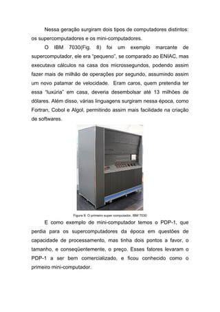 Nessa geração surgiram dois tipos de computadores distintos:
os supercomputadores e os mini-computadores.
     O   IBM    7030(Fig.      8)     foi    um      exemplo       marcante   de
supercomputador, ele era “pequeno”, se comparado ao ENIAC, mas
executava cálculos na casa dos microssegundos, podendo assim
fazer mais de milhão de operações por segundo, assumindo assim
um novo patamar de velocidade. Eram caros, quem pretendia ter
essa “luxúria” em casa, deveria desembolsar até 13 milhões de
dólares. Além disso, várias linguagens surgiram nessa época, como
Fortran, Cobol e Algol, permitindo assim mais facilidade na criação
de softwares.




                 Figura 8: O primeiro super computador, IBM 7030

     E como exemplo de mini-computador temos o PDP-1, que
perdia para os supercomputadores da época em questões de
capacidade de processamento, mas tinha dois pontos a favor, o
tamanho, e conseqüentemente, o preço. Esses fatores levaram o
PDP-1 a ser bem comercializado, e ficou conhecido como o
primeiro mini-computador.
 