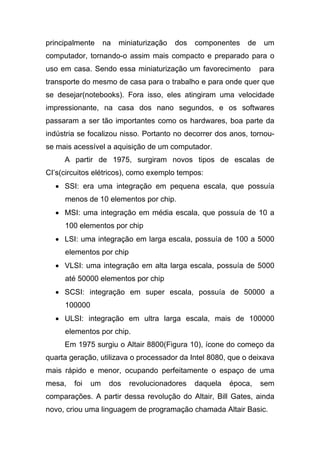 principalmente     na   miniaturização   dos   componentes   de    um
computador, tornando-o assim mais compacto e preparado para o
uso em casa. Sendo essa miniaturização um favorecimento           para
transporte do mesmo de casa para o trabalho e para onde quer que
se desejar(notebooks). Fora isso, eles atingiram uma velocidade
impressionante, na casa dos nano segundos, e os softwares
passaram a ser tão importantes como os hardwares, boa parte da
indústria se focalizou nisso. Portanto no decorrer dos anos, tornou-
se mais acessível a aquisição de um computador.
     A partir de 1975, surgiram novos tipos de escalas de
CI’s(circuitos elétricos), como exemplo tempos:
  • SSI: era uma integração em pequena escala, que possuía
     menos de 10 elementos por chip.
  • MSI: uma integração em média escala, que possuía de 10 a
     100 elementos por chip
  • LSI: uma integração em larga escala, possuía de 100 a 5000
     elementos por chip
  • VLSI: uma integração em alta larga escala, possuía de 5000
     até 50000 elementos por chip
  • SCSI: integração em super escala, possuía de 50000 a
     100000
  • ULSI: integração em ultra larga escala, mais de 100000
     elementos por chip.
     Em 1975 surgiu o Altair 8800(Figura 10), ícone do começo da
quarta geração, utilizava o processador da Intel 8080, que o deixava
mais rápido e menor, ocupando perfeitamente o espaço de uma
mesa,   foi   um    dos    revolucionadores    daquela   época,   sem
comparações. A partir dessa revolução do Altair, Bill Gates, ainda
novo, criou uma linguagem de programação chamada Altair Basic.
 