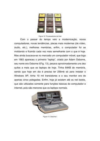 Figura 12: Processadores da Intel

     Com o passar do tempo veio a modernização, novos
computadores, novas tendências, placas mais modernas (de vídeo,
áudio, etc.), melhores memórias, enfim, o computador foi se
moldando e ficando cada vez mais semelhante com o que é hoje.
Mas ainda buscava-se no mercado um computador móvel, que logo
em 1983 apareceu o primeiro “laptop”, criado por Adam Osborne,
seu nome era Osborne I(Fig. 13), pesava aproximadamente uns dez
quilos a mais que os laptops de hoje. Tinha 64KB de memória,
sendo que hoje em dia é preciso ter 256mb só para instalar o
Windows XP, tinha 10 mil transistores e o seu monitor era de
apenas cinco polegadas. Enfim, hoje já existem até os net books,
que são utilizados somente para funções básicas do computador e
internet, pois são menores que os laptops normais.




                            Figura 13: Osborne I
 