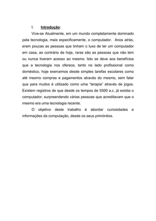 I.    Introdução:
     Vive-se Atualmente, em um mundo completamente dominado
pela tecnologia, mais especificamente, o computador. Anos atrás,
eram poucas as pessoas que tinham o luxo de ter um computador
em casa, ao contrário de hoje, raras são as pessoas que não tem
ou nunca tiveram acesso ao mesmo. Isto se deve aos benefícios
que a tecnologia nos oferece, tanto no lado profissional como
doméstico, hoje exercemos desde simples tarefas escolares como
até mesmo compras e pagamentos através do mesmo, sem falar
que para muitos é utilizado como uma “terapia” através de jogos.
Existem registros de que desde os tempos de 5500 a.c. já existia o
computador, surpreendendo várias pessoas que acreditavam que o
mesmo era uma tecnologia recente.
     O    objetivo   deste   trabalho   é   abordar   curiosidades   e
informações da computação, desde os seus primórdios.
 