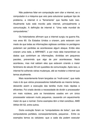 Não podemos falar em computação sem citar a internet, se o
computador é a máquina que veio para solucionar qualquer tipo de
problema, a internet é a “ferramenta” que facilita tudo isso.
Atualmente tudo está movido pela internet, principalmente a
comunicação. A definição de internet é: “Uma rede mundial de
computadores.”

     Os historiadores afirmam que a internet surgiu na guerra fria,
nos anos 60. Os Estados Unidos a criaram, pois estavam com
medo de que todas as informações sigilosas contidas no pentágono
poderiam ser perdidas se acontecesse algum ataque. Então eles
criaram uma rede, a ARPANET, e por meio dela transmitiram os
dados que continham as informações, divididas em pequenos
pacotes,   prevenindo   que   algo   de   pior   acontecesse.   Nada
aconteceu, mas mal sabiam eles que estavam criando o maior
fenômeno do século XX em questões de comunicação. Após isso, a
internet foi sofrendo várias mudanças, até se modelar a internet que
temos atualmente.
     Mais recentemente foram lançados os “multi-cores”, que nada
mais é do que vários processadores trabalhando ao mesmo tempo,
deixando assim a execução das tarefas muito mais rápidas e
eficientes. Foi criado devido a necessidade de dividir o processador
em mais núcleos, pois os transistores usados em um único
processador estavam muito pequenos, causando um aquecimento
maior do que o normal. Como exemplos têm o Intel core2duo, AMD
Athlon 64 X2, entre outros.

     Outra evolução foram os “computadores de bolso”, que são
computadores portáteis, conseqüentemente, pequenos . Entre os
exemplos temos os celulares -que a cada dia podem executar
 