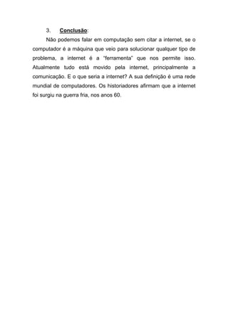 3.    Conclusão:
     Não podemos falar em computação sem citar a internet, se o
computador é a máquina que veio para solucionar qualquer tipo de
problema, a internet é a “ferramenta” que nos permite isso.
Atualmente tudo está movido pela internet, principalmente a
comunicação. E o que seria a internet? A sua definição é uma rede
mundial de computadores. Os historiadores afirmam que a internet
foi surgiu na guerra fria, nos anos 60.
 