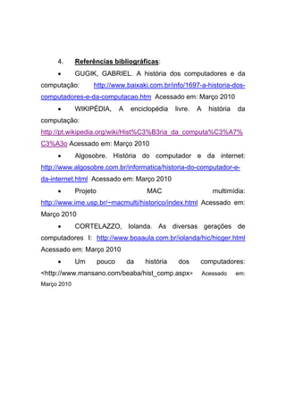 4.      Referências bibliográficas:
     •       GUGIK, GABRIEL. A história dos computadores e da
computação:        http://www.baixaki.com.br/info/1697-a-historia-dos-
computadores-e-da-computacao.htm Acessado em: Março 2010
     •       WIKIPÉDIA,        A    enciclopédia   livre.   A     história   da
computação:
http://pt.wikipedia.org/wiki/Hist%C3%B3ria_da_computa%C3%A7%
C3%A3o Acessado em: Março 2010
     •       Algosobre. História do computador e da internet:
http://www.algosobre.com.br/informatica/historia-do-computador-e-
da-internet.html Acessado em: Março 2010
     •       Projeto                     MAC                       multimídia:
http://www.ime.usp.br/~macmulti/historico/index.html Acessado em:
Março 2010
     •       CORTELAZZO, Iolanda. As diversas gerações de
computadores I: http://www.boaaula.com.br/iolanda/hic/hicger.html
Acessado em: Março 2010
     •       Um        pouco       da   história    dos     computadores:
<http://www.mansano.com/beaba/hist_comp.aspx>                   Acessado     em:
Março 2010
 
