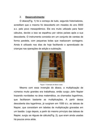 2.   Desenvolvimento:
      O ábaco(Fig. 1) foi o começo de tudo, segundo historiadores,
acreditam que o mesmo foi descoberto em meados do ano 5500
a.c. pelo povo mesopotâmico. Ele era muito utilizado para fazer
cálculos, devido a isso se espalhou por vários países após a sua
descoberta. O instrumento consistia em um conjunto de varetas de
forma paralela, com pequenas bolas que realizavam contagens.
Ainda é utilizado nos dias de hoje facilitando o aprendizado de
crianças nas operações de adição e subtração.




                          Figura 1: Exemplo de ábaco russo

      Mesmo com essa invenção do ábaco, a multiplicação de
números muito grandes era trabalhosa, então surgiu John Napier
trazendo novidades na área matemática, os chamados logaritmos,
que   facilitaram   bastante   as    multiplicações.         A   partir   dessa
descoberta dos logaritmos, já surgiram em 1550 d.c. as taboas de
Napier, que consistiam em tabelas de multiplicação gravadas em
um bastão. Logo depois, a partir do mesmo princípio das taboas de
Napier, surgiu as réguas de cálculo(Fig. 2), que eram ainda usadas
há poucos anos atrás.
 