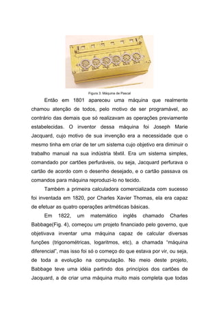 Figura 3: Máquina de Pascal

     Então em 1801 apareceu uma máquina que realmente
chamou atenção de todos, pelo motivo de ser programável, ao
contrário das demais que só realizavam as operações previamente
estabelecidas. O inventor dessa máquina foi Joseph Marie
Jacquard, cujo motivo de sua invenção era a necessidade que o
mesmo tinha em criar de ter um sistema cujo objetivo era diminuir o
trabalho manual na sua indústria têxtil. Era um sistema simples,
comandado por cartões perfuráveis, ou seja, Jacquard perfurava o
cartão de acordo com o desenho desejado, e o cartão passava os
comandos para máquina reproduzi-lo no tecido.
     Também a primeira calculadora comercializada com sucesso
foi inventada em 1820, por Charles Xavier Thomas, ela era capaz
de efetuar as quatro operações aritméticas básicas.
     Em     1822,   um    matemático           inglês   chamado   Charles
Babbage(Fig. 4), começou um projeto financiado pelo governo, que
objetivava inventar uma máquina capaz de calcular diversas
funções (trigonométricas, logaritmos, etc), a chamada “máquina
diferencial”, mas isso foi só o começo do que estava por vir, ou seja,
de toda a evolução na computação. No meio deste projeto,
Babbage teve uma idéia partindo dos princípios dos cartões de
Jacquard, a de criar uma máquina muito mais completa que todas
 