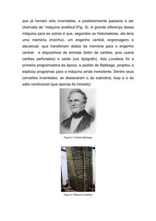 que já haviam sido inventadas, e posteriormente passaria a ser
chamada de “máquina analítica”(Fig. 5). A grande diferença dessa
máquina para as outras é que, segundos os historiadores, ela teria
uma memória (moinho), um engenho central, engrenagens e
alavancas -que transferiam dados da memória para o engenho
central-   e dispositivos de entrada (leitor de cartões, pois usaria
cartões perfurados) e saída (um tipógrafo). Ada Lovelace foi a
primeira programadora da época, a pedido de Babbage, projetou e
explicou programas para a máquina ainda inexistente. Dentre seus
conceitos inventados, se destacaram o da subrotina, loop e o do
salto condicional (que apenas foi iniciado).




                          Figura 4: Charles Babbage




                          Figura 5: Máquina analítica
 
