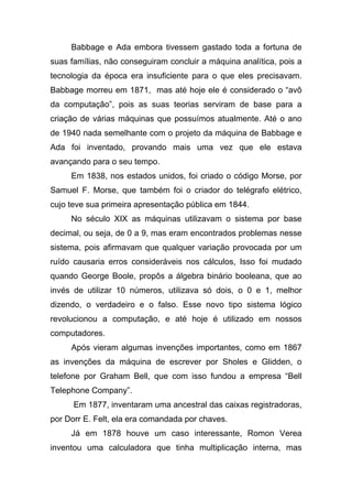 Babbage e Ada embora tivessem gastado toda a fortuna de
suas famílias, não conseguiram concluir a máquina analítica, pois a
tecnologia da época era insuficiente para o que eles precisavam.
Babbage morreu em 1871, mas até hoje ele é considerado o “avô
da computação”, pois as suas teorias serviram de base para a
criação de várias máquinas que possuímos atualmente. Até o ano
de 1940 nada semelhante com o projeto da máquina de Babbage e
Ada foi inventado, provando mais uma vez que ele estava
avançando para o seu tempo.
     Em 1838, nos estados unidos, foi criado o código Morse, por
Samuel F. Morse, que também foi o criador do telégrafo elétrico,
cujo teve sua primeira apresentação pública em 1844.
     No século XIX as máquinas utilizavam o sistema por base
decimal, ou seja, de 0 a 9, mas eram encontrados problemas nesse
sistema, pois afirmavam que qualquer variação provocada por um
ruído causaria erros consideráveis nos cálculos, Isso foi mudado
quando George Boole, propôs a álgebra binário booleana, que ao
invés de utilizar 10 números, utilizava só dois, o 0 e 1, melhor
dizendo, o verdadeiro e o falso. Esse novo tipo sistema lógico
revolucionou a computação, e até hoje é utilizado em nossos
computadores.
     Após vieram algumas invenções importantes, como em 1867
as invenções da máquina de escrever por Sholes e Glidden, o
telefone por Graham Bell, que com isso fundou a empresa “Bell
Telephone Company”.
      Em 1877, inventaram uma ancestral das caixas registradoras,
por Dorr E. Felt, ela era comandada por chaves.
     Já em 1878 houve um caso interessante, Romon Verea
inventou uma calculadora que tinha multiplicação interna, mas
 