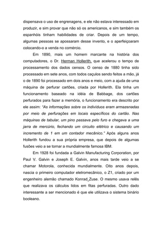 dispensava o uso de engrenagens, e ele não estava interessado em
produzir, e sim provar que não só os americanos, e sim também os
espanhóis tinham habilidades de criar. Depois de um tempo,
algumas pessoas se apossaram desse invento, e o aperfeiçoaram
colocando-o a venda no comércio.
     Em 1890, mais um homem marcante na história dos
computadores, o Dr. Herman Hollerith, que acelerou o tempo de
processamento dos dados censos. O censo de 1880 tinha sido
processado em sete anos, com todos caçulos sendo feitos a mão, já
o de 1890 foi processado em dois anos e meio, com a ajuda de uma
máquina de perfurar cartões, criada por Hollerith. Ela tinha um
funcionamento baseado na idéia de Babbage, dos cartões
perfurados para fazer a memória, o funcionamento era descrito por
ele assim: “As informações sobre os indivíduos eram armazenadas
por meio de perfurações em locais específicos do cartão. Nas
máquinas de tabular, um pino passava pelo furo e chegava a uma
jarra de mercúrio, fechando um circuito elétrico e causando um
incremento de 1 em um contador mecânico.” Após alguns anos
Hollerith fundou a sua própria empresa, que depois de algumas
fusões veio a se tornar a mundialmente famosa IBM.
     Em 1928 foi fundada a Galvin Manufacturing Corporation, por
Paul V. Galvin e Joseph E. Galvin, anos mais tarde veio a se
chamar Motorola, conhecida mundialmente. Oito anos depois,
nascia o primeiro computador eletromecânico, o Z1, criado por um
engenheiro alemão chamado Konrad Zuse. O mesmo usava relês
que realizava os cálculos lidos em fitas perfuradas. Outro dado
interessante a ser mencionado é que ele utilizava o sistema binário
booleano.
 