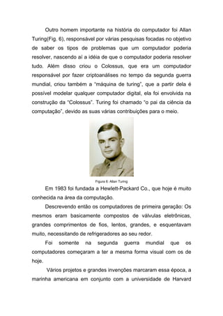 Outro homem importante na história do computador foi Allan
Turing(Fig. 6), responsável por várias pesquisas focadas no objetivo
de saber os tipos de problemas que um computador poderia
resolver, nascendo aí a idéia de que o computador poderia resolver
tudo. Além disso criou o Colossus, que era um computador
responsável por fazer criptoanálises no tempo da segunda guerra
mundial, criou também a “máquina de turing”, que a partir dela é
possível modelar qualquer computador digital, ela foi envolvida na
construção da “Colossus”. Turing foi chamado “o pai da ciência da
computação”, devido as suas várias contribuições para o meio.




                             Figura 6: Allan Turing

        Em 1983 foi fundada a Hewlett-Packard Co., que hoje é muito
conhecida na área da computação.
        Descrevendo então os computadores de primeira geração: Os
mesmos eram basicamente compostos de válvulas eletrônicas,
grandes comprimentos de fios, lentos, grandes, e esquentavam
muito, necessitando de refrigeradores ao seu redor.
        Foi   somente   na    segunda           guerra   mundial   que   os
computadores começaram a ter a mesma forma visual com os de
hoje.
        Vários projetos e grandes invenções marcaram essa época, a
marinha americana em conjunto com a universidade de Harvard
 