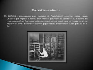 Os primeiros computadores.Os primeiros computadores eram chamados de “mainframes”, ocupavam grande espaço. Utilizados por empresas e bancos, eram operados por poucos na década de 70. A maioria dos pequenos escritórios funcionava mais ou menos da mesma maneira que no começo do século. Arquivos de metal, máquinas de escrever, papel carbono e memorandos faziam parte do dia-a-dia.