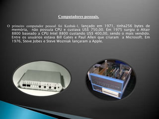 Computadores pessoais.O primeiro computador pessoal foi Kenbak-1, lançado em 1971, tinha256 bytes de memória,  não possuía CPU e custava US$ 750,00. Em 1975 surgiu o Altair 8800 baseado a CPU Intel 8800 custando US$ 400,00, sendo o mais vendido. Entre os usuários estava Bill Gates e Paul Allen que criaram  a Microsoft. Em 1976, Steve Jobes e Steve Wozniak lançaram a Apple.