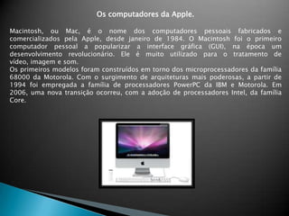 Os computadores da Apple.Macintosh, ou Mac, é o nome dos computadores pessoais fabricados e comercializados pela Apple, desde janeiro de 1984. O Macintosh foi o primeiro computador pessoal a popularizar a interface gráfica (GUI), na época um desenvolvimento revolucionário. Ele é muito utilizado para o tratamento de vídeo, imagem e som.Os primeiros modelos foram construídos em torno dos microprocessadores da família 68000 da Motorola. Com o surgimento de arquiteturas mais poderosas, a partir de 1994 foi empregada a família de processadores PowerPC da IBM e Motorola. Em 2006, uma nova transição ocorreu, com a adoção de processadores Intel, da família Core.