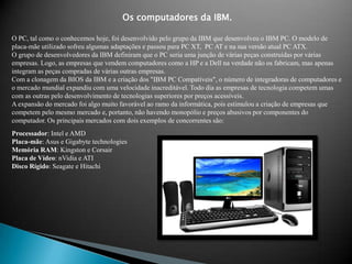Os computadores da IBM.O PC, tal como o conhecemos hoje, foi desenvolvido pelo grupo da IBM que desenvolveu o IBM PC. O modelo de placa-mãe utilizado sofreu algumas adaptações e passou para PC XT,  PC AT e na sua versão atual PC ATX.O grupo de desenvolvedores da IBM definiram que o PC seria uma junção de várias peças construídas por várias empresas. Logo, as empresas que vendem computadores como a HP e a Dell na verdade não os fabricam, mas apenas integram as peças compradas de várias outras empresas. Com a clonagem da BIOS da IBM e a criação dos "IBM PC Compatíveis", o número de integradoras de computadores e o mercado mundial expandiu com uma velocidade inacreditável. Todo dia as empresas de tecnologia competem umas com as outras pelo desenvolvimento de tecnologias superiores por preços acessíveis. A expansão do mercado foi algo muito favorável ao ramo da informática, pois estimulou a criação de empresas que competem pelo mesmo mercado e, portanto, não havendo monopólio e preços abusivos por componentes do computador. Os principais mercados com dois exemplos de concorrentes são:Processador: Intel e AMDPlaca-mãe: Asus e Gigabyte technologiesMemória RAM: Kingston e CorsairPlaca de Vídeo: nVidia e ATIDisco Rígido: Seagatee Hitachi